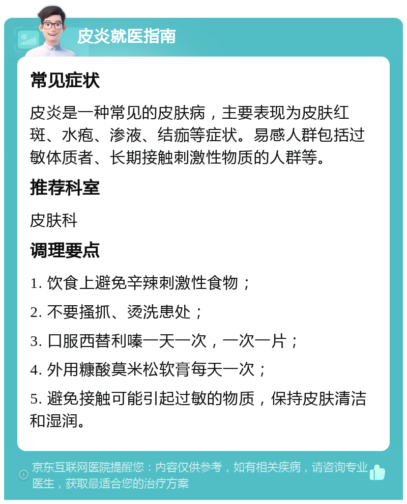 皮炎就医指南 常见症状 皮炎是一种常见的皮肤病，主要表现为皮肤红斑、水疱、渗液、结痂等症状。易感人群包括过敏体质者、长期接触刺激性物质的人群等。 推荐科室 皮肤科 调理要点 1. 饮食上避免辛辣刺激性食物； 2. 不要搔抓、烫洗患处； 3. 口服西替利嗪一天一次，一次一片； 4. 外用糠酸莫米松软膏每天一次； 5. 避免接触可能引起过敏的物质，保持皮肤清洁和湿润。