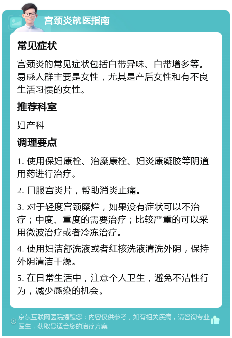 宫颈炎就医指南 常见症状 宫颈炎的常见症状包括白带异味、白带增多等。易感人群主要是女性，尤其是产后女性和有不良生活习惯的女性。 推荐科室 妇产科 调理要点 1. 使用保妇康栓、治糜康栓、妇炎康凝胶等阴道用药进行治疗。 2. 口服宫炎片，帮助消炎止痛。 3. 对于轻度宫颈糜烂，如果没有症状可以不治疗；中度、重度的需要治疗；比较严重的可以采用微波治疗或者冷冻治疗。 4. 使用妇洁舒洗液或者红核洗液清洗外阴，保持外阴清洁干燥。 5. 在日常生活中，注意个人卫生，避免不洁性行为，减少感染的机会。