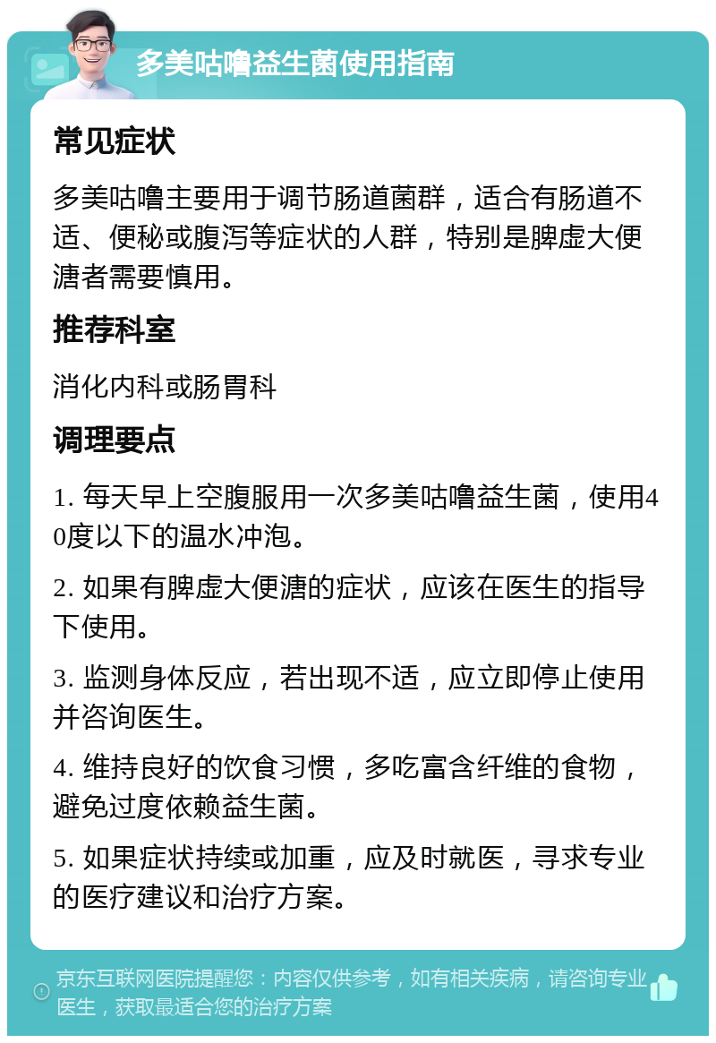 多美咕噜益生菌使用指南 常见症状 多美咕噜主要用于调节肠道菌群，适合有肠道不适、便秘或腹泻等症状的人群，特别是脾虚大便溏者需要慎用。 推荐科室 消化内科或肠胃科 调理要点 1. 每天早上空腹服用一次多美咕噜益生菌，使用40度以下的温水冲泡。 2. 如果有脾虚大便溏的症状，应该在医生的指导下使用。 3. 监测身体反应，若出现不适，应立即停止使用并咨询医生。 4. 维持良好的饮食习惯，多吃富含纤维的食物，避免过度依赖益生菌。 5. 如果症状持续或加重，应及时就医，寻求专业的医疗建议和治疗方案。