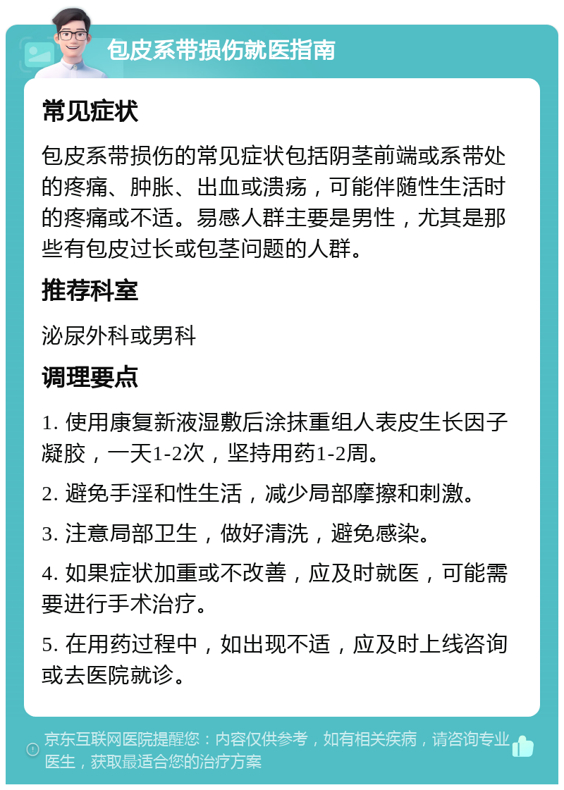 包皮系带损伤就医指南 常见症状 包皮系带损伤的常见症状包括阴茎前端或系带处的疼痛、肿胀、出血或溃疡，可能伴随性生活时的疼痛或不适。易感人群主要是男性，尤其是那些有包皮过长或包茎问题的人群。 推荐科室 泌尿外科或男科 调理要点 1. 使用康复新液湿敷后涂抹重组人表皮生长因子凝胶，一天1-2次，坚持用药1-2周。 2. 避免手淫和性生活，减少局部摩擦和刺激。 3. 注意局部卫生，做好清洗，避免感染。 4. 如果症状加重或不改善，应及时就医，可能需要进行手术治疗。 5. 在用药过程中，如出现不适，应及时上线咨询或去医院就诊。