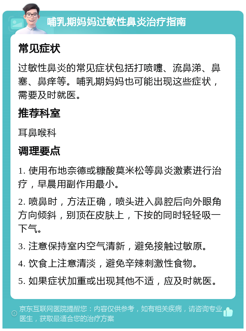 哺乳期妈妈过敏性鼻炎治疗指南 常见症状 过敏性鼻炎的常见症状包括打喷嚏、流鼻涕、鼻塞、鼻痒等。哺乳期妈妈也可能出现这些症状，需要及时就医。 推荐科室 耳鼻喉科 调理要点 1. 使用布地奈德或糠酸莫米松等鼻炎激素进行治疗，早晨用副作用最小。 2. 喷鼻时，方法正确，喷头进入鼻腔后向外眼角方向倾斜，别顶在皮肤上，下按的同时轻轻吸一下气。 3. 注意保持室内空气清新，避免接触过敏原。 4. 饮食上注意清淡，避免辛辣刺激性食物。 5. 如果症状加重或出现其他不适，应及时就医。