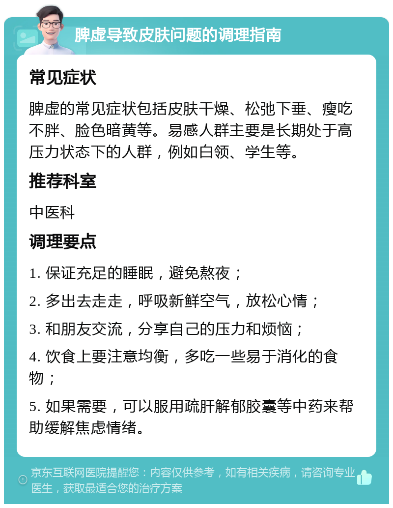 脾虚导致皮肤问题的调理指南 常见症状 脾虚的常见症状包括皮肤干燥、松弛下垂、瘦吃不胖、脸色暗黄等。易感人群主要是长期处于高压力状态下的人群，例如白领、学生等。 推荐科室 中医科 调理要点 1. 保证充足的睡眠，避免熬夜； 2. 多出去走走，呼吸新鲜空气，放松心情； 3. 和朋友交流，分享自己的压力和烦恼； 4. 饮食上要注意均衡，多吃一些易于消化的食物； 5. 如果需要，可以服用疏肝解郁胶囊等中药来帮助缓解焦虑情绪。