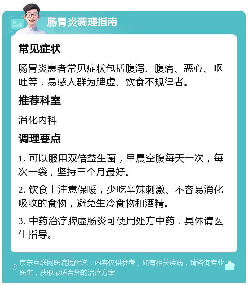 肠胃炎调理指南 常见症状 肠胃炎患者常见症状包括腹泻、腹痛、恶心、呕吐等，易感人群为脾虚、饮食不规律者。 推荐科室 消化内科 调理要点 1. 可以服用双倍益生菌，早晨空腹每天一次，每次一袋，坚持三个月最好。 2. 饮食上注意保暖，少吃辛辣刺激、不容易消化吸收的食物，避免生冷食物和酒精。 3. 中药治疗脾虚肠炎可使用处方中药，具体请医生指导。