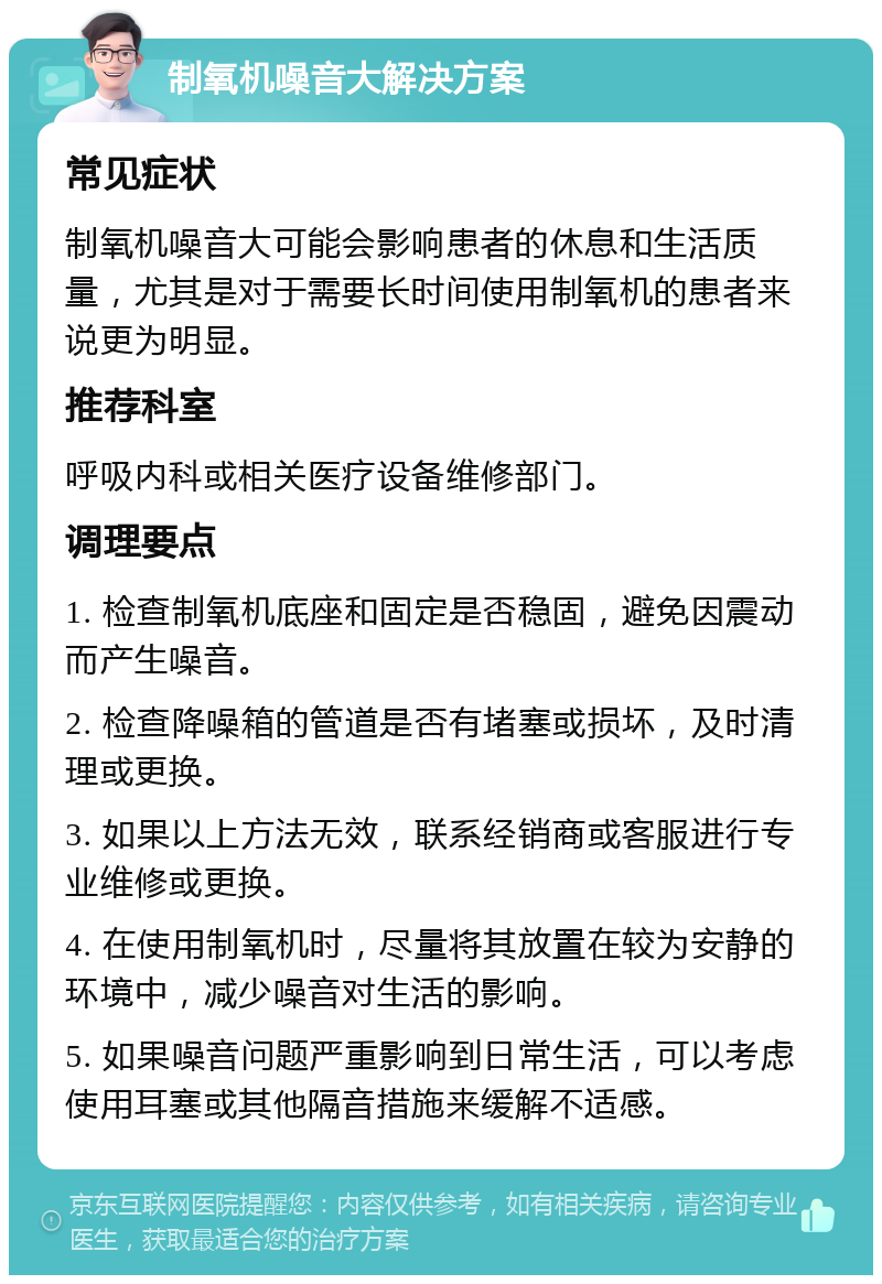 制氧机噪音大解决方案 常见症状 制氧机噪音大可能会影响患者的休息和生活质量，尤其是对于需要长时间使用制氧机的患者来说更为明显。 推荐科室 呼吸内科或相关医疗设备维修部门。 调理要点 1. 检查制氧机底座和固定是否稳固，避免因震动而产生噪音。 2. 检查降噪箱的管道是否有堵塞或损坏，及时清理或更换。 3. 如果以上方法无效，联系经销商或客服进行专业维修或更换。 4. 在使用制氧机时，尽量将其放置在较为安静的环境中，减少噪音对生活的影响。 5. 如果噪音问题严重影响到日常生活，可以考虑使用耳塞或其他隔音措施来缓解不适感。