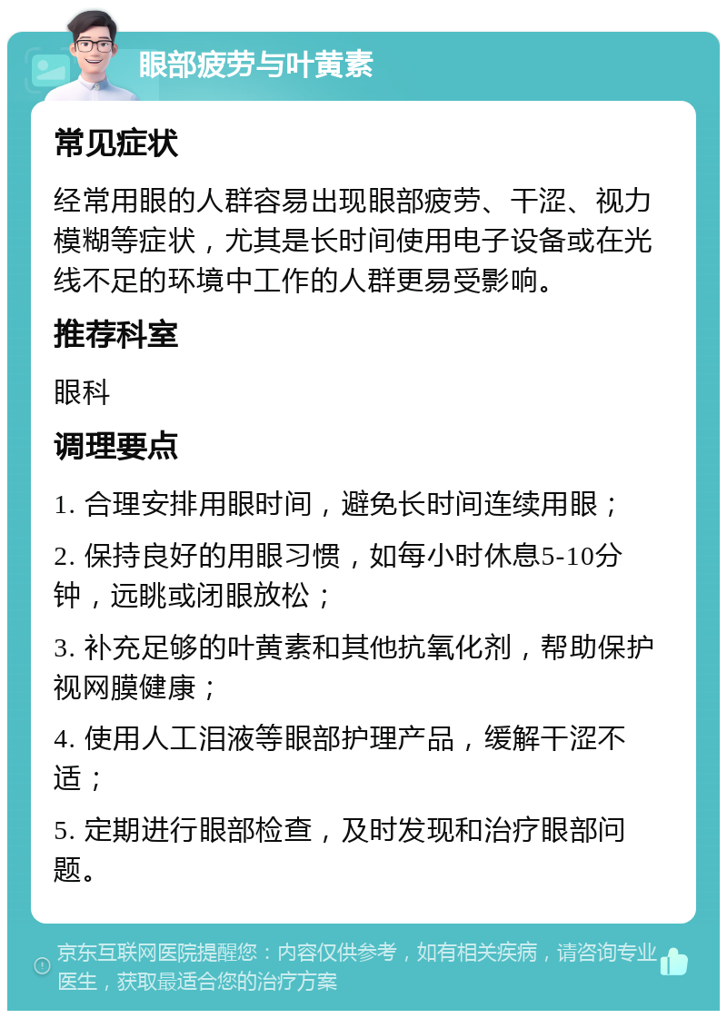 眼部疲劳与叶黄素 常见症状 经常用眼的人群容易出现眼部疲劳、干涩、视力模糊等症状，尤其是长时间使用电子设备或在光线不足的环境中工作的人群更易受影响。 推荐科室 眼科 调理要点 1. 合理安排用眼时间，避免长时间连续用眼； 2. 保持良好的用眼习惯，如每小时休息5-10分钟，远眺或闭眼放松； 3. 补充足够的叶黄素和其他抗氧化剂，帮助保护视网膜健康； 4. 使用人工泪液等眼部护理产品，缓解干涩不适； 5. 定期进行眼部检查，及时发现和治疗眼部问题。