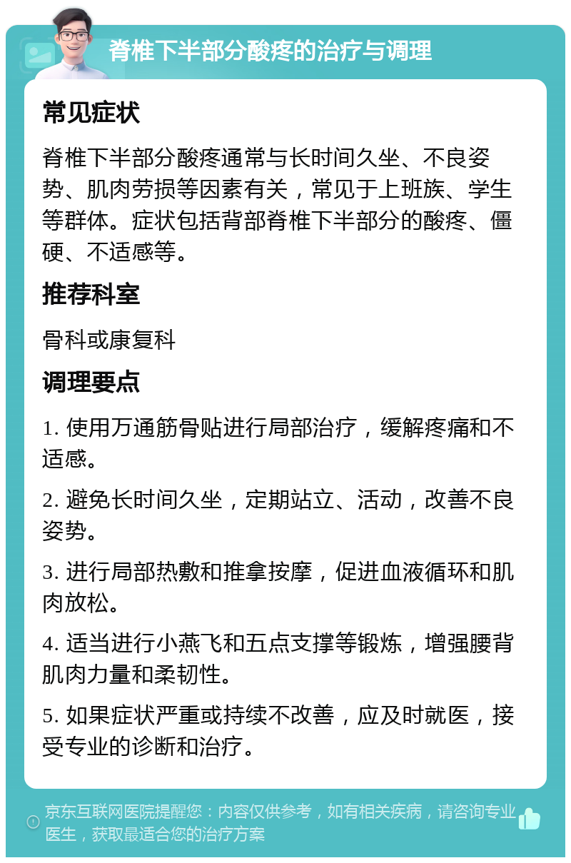 脊椎下半部分酸疼的治疗与调理 常见症状 脊椎下半部分酸疼通常与长时间久坐、不良姿势、肌肉劳损等因素有关，常见于上班族、学生等群体。症状包括背部脊椎下半部分的酸疼、僵硬、不适感等。 推荐科室 骨科或康复科 调理要点 1. 使用万通筋骨贴进行局部治疗，缓解疼痛和不适感。 2. 避免长时间久坐，定期站立、活动，改善不良姿势。 3. 进行局部热敷和推拿按摩，促进血液循环和肌肉放松。 4. 适当进行小燕飞和五点支撑等锻炼，增强腰背肌肉力量和柔韧性。 5. 如果症状严重或持续不改善，应及时就医，接受专业的诊断和治疗。