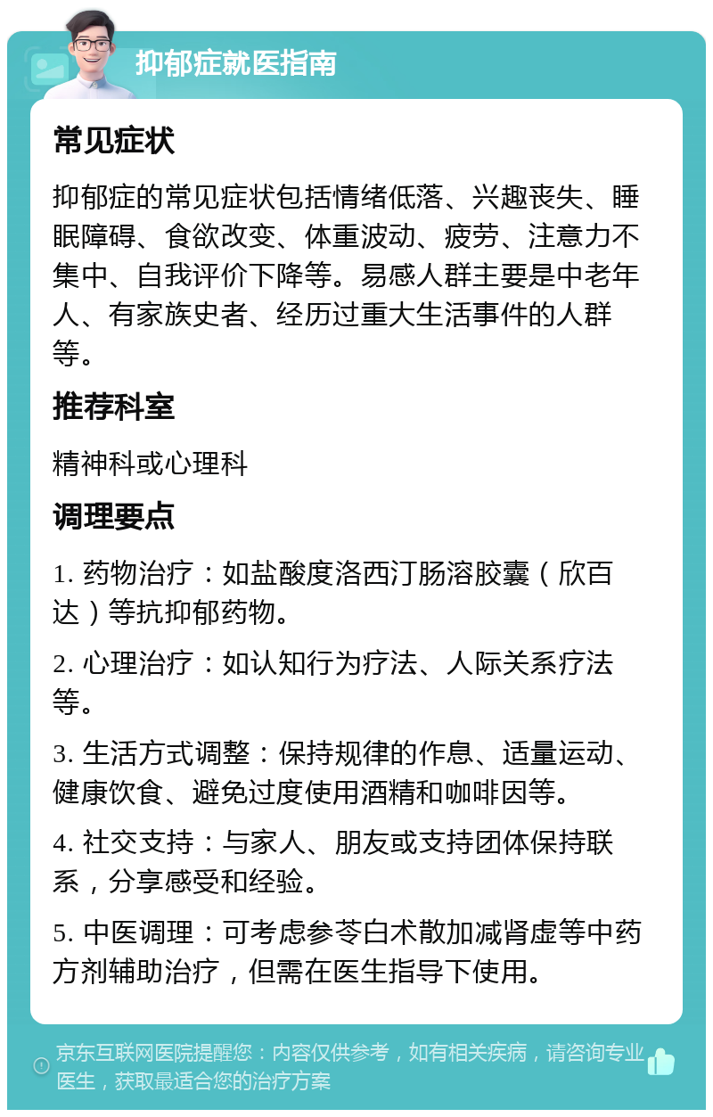 抑郁症就医指南 常见症状 抑郁症的常见症状包括情绪低落、兴趣丧失、睡眠障碍、食欲改变、体重波动、疲劳、注意力不集中、自我评价下降等。易感人群主要是中老年人、有家族史者、经历过重大生活事件的人群等。 推荐科室 精神科或心理科 调理要点 1. 药物治疗：如盐酸度洛西汀肠溶胶囊（欣百达）等抗抑郁药物。 2. 心理治疗：如认知行为疗法、人际关系疗法等。 3. 生活方式调整：保持规律的作息、适量运动、健康饮食、避免过度使用酒精和咖啡因等。 4. 社交支持：与家人、朋友或支持团体保持联系，分享感受和经验。 5. 中医调理：可考虑参苓白术散加减肾虚等中药方剂辅助治疗，但需在医生指导下使用。