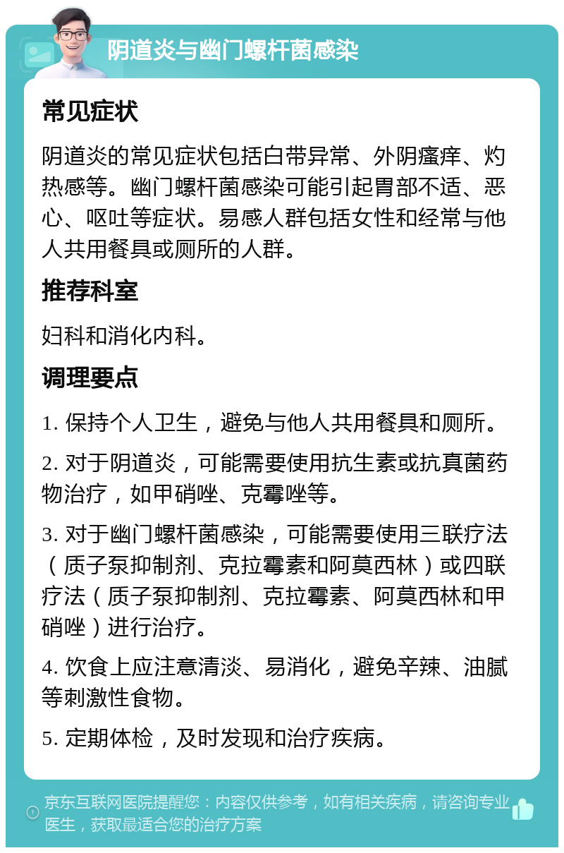 阴道炎与幽门螺杆菌感染 常见症状 阴道炎的常见症状包括白带异常、外阴瘙痒、灼热感等。幽门螺杆菌感染可能引起胃部不适、恶心、呕吐等症状。易感人群包括女性和经常与他人共用餐具或厕所的人群。 推荐科室 妇科和消化内科。 调理要点 1. 保持个人卫生，避免与他人共用餐具和厕所。 2. 对于阴道炎，可能需要使用抗生素或抗真菌药物治疗，如甲硝唑、克霉唑等。 3. 对于幽门螺杆菌感染，可能需要使用三联疗法（质子泵抑制剂、克拉霉素和阿莫西林）或四联疗法（质子泵抑制剂、克拉霉素、阿莫西林和甲硝唑）进行治疗。 4. 饮食上应注意清淡、易消化，避免辛辣、油腻等刺激性食物。 5. 定期体检，及时发现和治疗疾病。