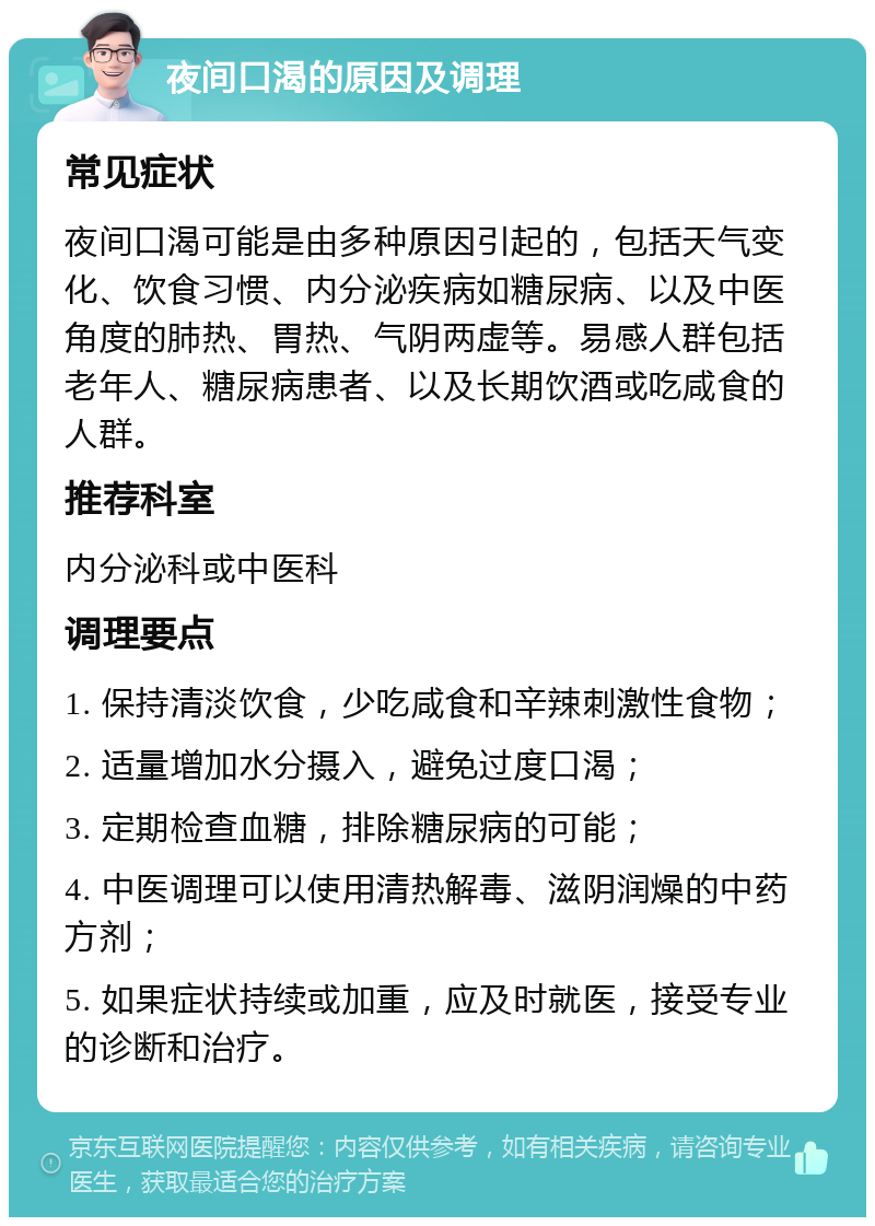 夜间口渴的原因及调理 常见症状 夜间口渴可能是由多种原因引起的，包括天气变化、饮食习惯、内分泌疾病如糖尿病、以及中医角度的肺热、胃热、气阴两虚等。易感人群包括老年人、糖尿病患者、以及长期饮酒或吃咸食的人群。 推荐科室 内分泌科或中医科 调理要点 1. 保持清淡饮食，少吃咸食和辛辣刺激性食物； 2. 适量增加水分摄入，避免过度口渴； 3. 定期检查血糖，排除糖尿病的可能； 4. 中医调理可以使用清热解毒、滋阴润燥的中药方剂； 5. 如果症状持续或加重，应及时就医，接受专业的诊断和治疗。