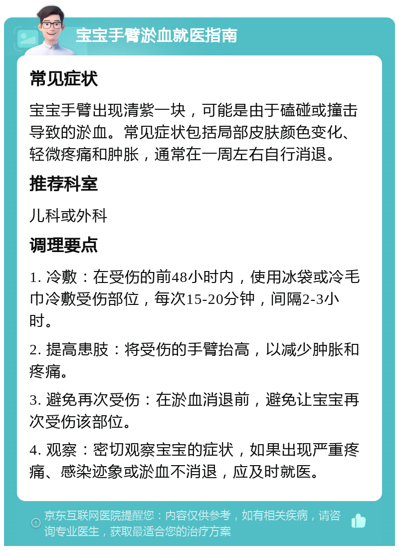 宝宝手臂淤血就医指南 常见症状 宝宝手臂出现清紫一块，可能是由于磕碰或撞击导致的淤血。常见症状包括局部皮肤颜色变化、轻微疼痛和肿胀，通常在一周左右自行消退。 推荐科室 儿科或外科 调理要点 1. 冷敷：在受伤的前48小时内，使用冰袋或冷毛巾冷敷受伤部位，每次15-20分钟，间隔2-3小时。 2. 提高患肢：将受伤的手臂抬高，以减少肿胀和疼痛。 3. 避免再次受伤：在淤血消退前，避免让宝宝再次受伤该部位。 4. 观察：密切观察宝宝的症状，如果出现严重疼痛、感染迹象或淤血不消退，应及时就医。