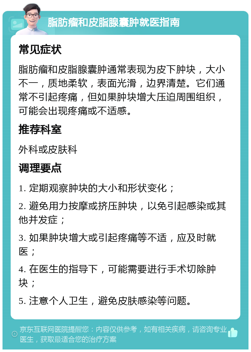 脂肪瘤和皮脂腺囊肿就医指南 常见症状 脂肪瘤和皮脂腺囊肿通常表现为皮下肿块，大小不一，质地柔软，表面光滑，边界清楚。它们通常不引起疼痛，但如果肿块增大压迫周围组织，可能会出现疼痛或不适感。 推荐科室 外科或皮肤科 调理要点 1. 定期观察肿块的大小和形状变化； 2. 避免用力按摩或挤压肿块，以免引起感染或其他并发症； 3. 如果肿块增大或引起疼痛等不适，应及时就医； 4. 在医生的指导下，可能需要进行手术切除肿块； 5. 注意个人卫生，避免皮肤感染等问题。