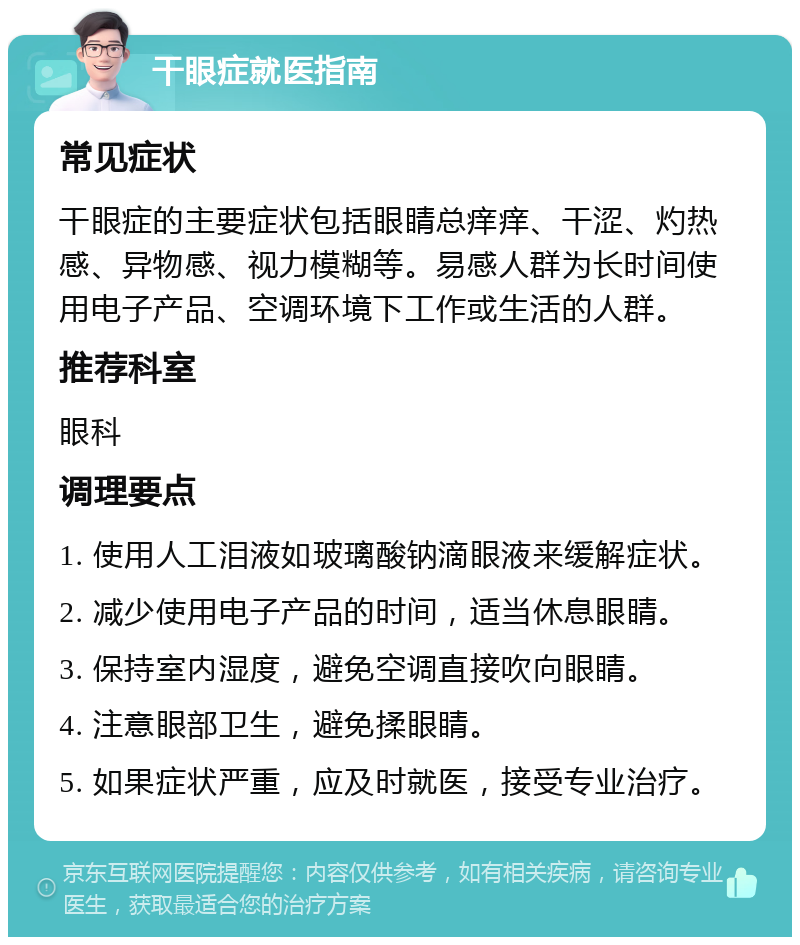 干眼症就医指南 常见症状 干眼症的主要症状包括眼睛总痒痒、干涩、灼热感、异物感、视力模糊等。易感人群为长时间使用电子产品、空调环境下工作或生活的人群。 推荐科室 眼科 调理要点 1. 使用人工泪液如玻璃酸钠滴眼液来缓解症状。 2. 减少使用电子产品的时间，适当休息眼睛。 3. 保持室内湿度，避免空调直接吹向眼睛。 4. 注意眼部卫生，避免揉眼睛。 5. 如果症状严重，应及时就医，接受专业治疗。