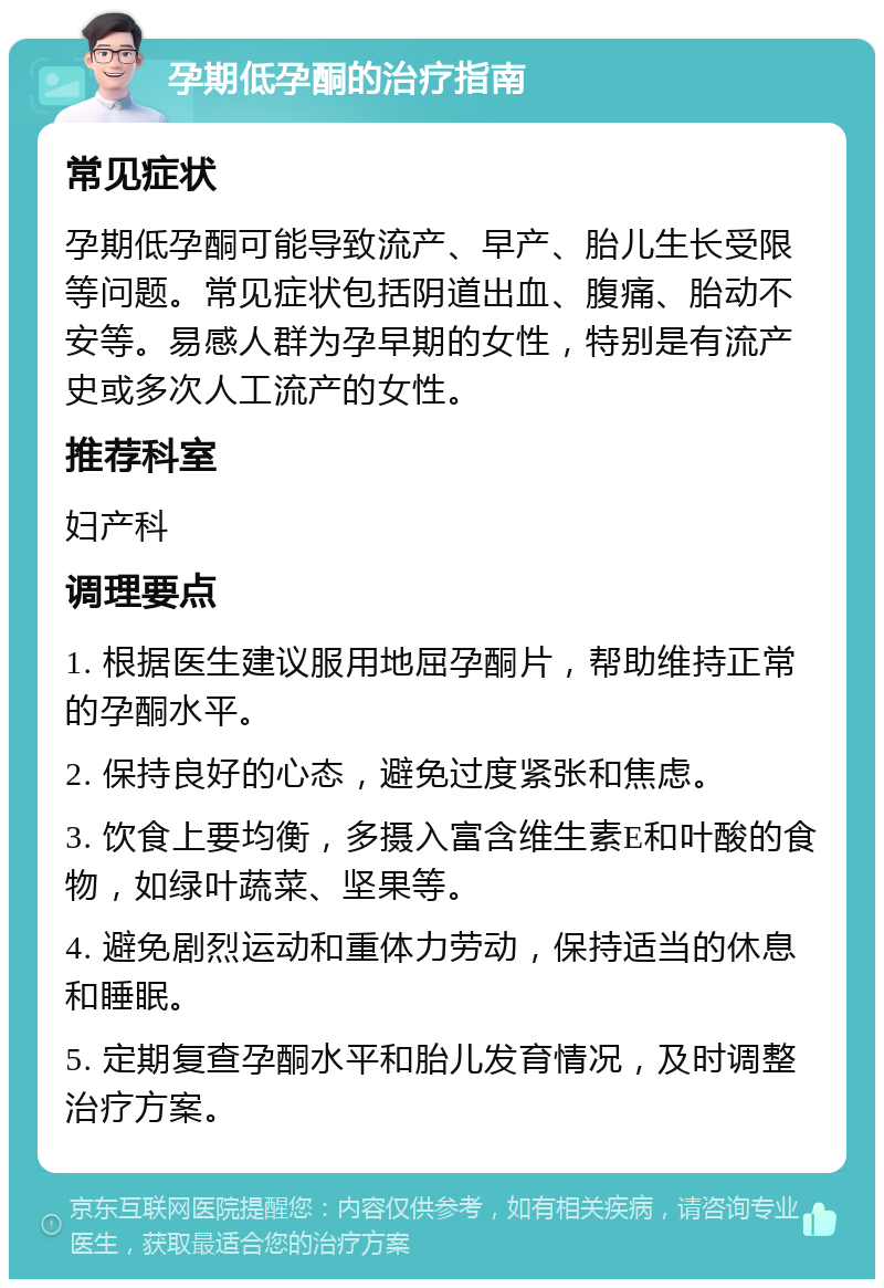 孕期低孕酮的治疗指南 常见症状 孕期低孕酮可能导致流产、早产、胎儿生长受限等问题。常见症状包括阴道出血、腹痛、胎动不安等。易感人群为孕早期的女性，特别是有流产史或多次人工流产的女性。 推荐科室 妇产科 调理要点 1. 根据医生建议服用地屈孕酮片，帮助维持正常的孕酮水平。 2. 保持良好的心态，避免过度紧张和焦虑。 3. 饮食上要均衡，多摄入富含维生素E和叶酸的食物，如绿叶蔬菜、坚果等。 4. 避免剧烈运动和重体力劳动，保持适当的休息和睡眠。 5. 定期复查孕酮水平和胎儿发育情况，及时调整治疗方案。