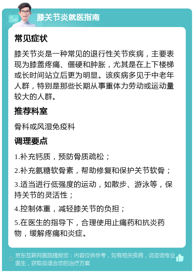 膝关节炎就医指南 常见症状 膝关节炎是一种常见的退行性关节疾病，主要表现为膝盖疼痛、僵硬和肿胀，尤其是在上下楼梯或长时间站立后更为明显。该疾病多见于中老年人群，特别是那些长期从事重体力劳动或运动量较大的人群。 推荐科室 骨科或风湿免疫科 调理要点 1.补充钙质，预防骨质疏松； 2.补充氨糖软骨素，帮助修复和保护关节软骨； 3.适当进行低强度的运动，如散步、游泳等，保持关节的灵活性； 4.控制体重，减轻膝关节的负担； 5.在医生的指导下，合理使用止痛药和抗炎药物，缓解疼痛和炎症。