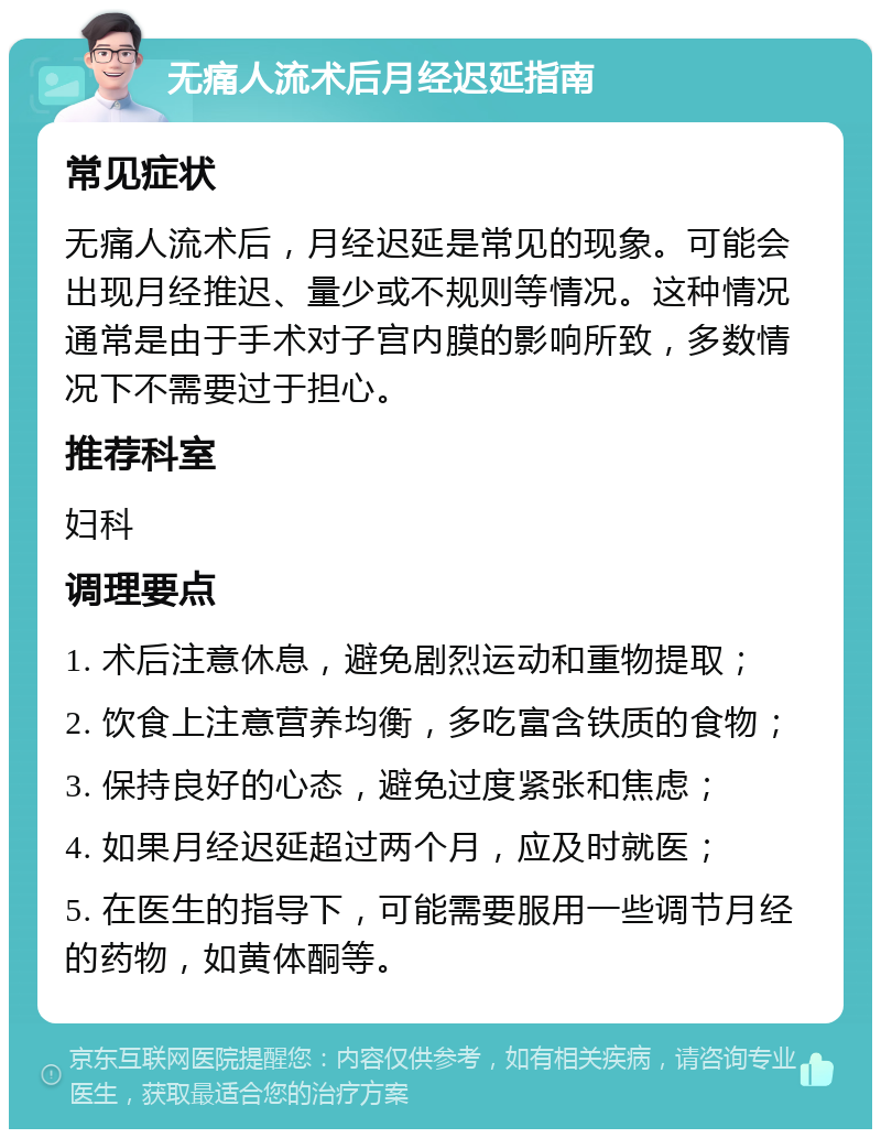 无痛人流术后月经迟延指南 常见症状 无痛人流术后，月经迟延是常见的现象。可能会出现月经推迟、量少或不规则等情况。这种情况通常是由于手术对子宫内膜的影响所致，多数情况下不需要过于担心。 推荐科室 妇科 调理要点 1. 术后注意休息，避免剧烈运动和重物提取； 2. 饮食上注意营养均衡，多吃富含铁质的食物； 3. 保持良好的心态，避免过度紧张和焦虑； 4. 如果月经迟延超过两个月，应及时就医； 5. 在医生的指导下，可能需要服用一些调节月经的药物，如黄体酮等。