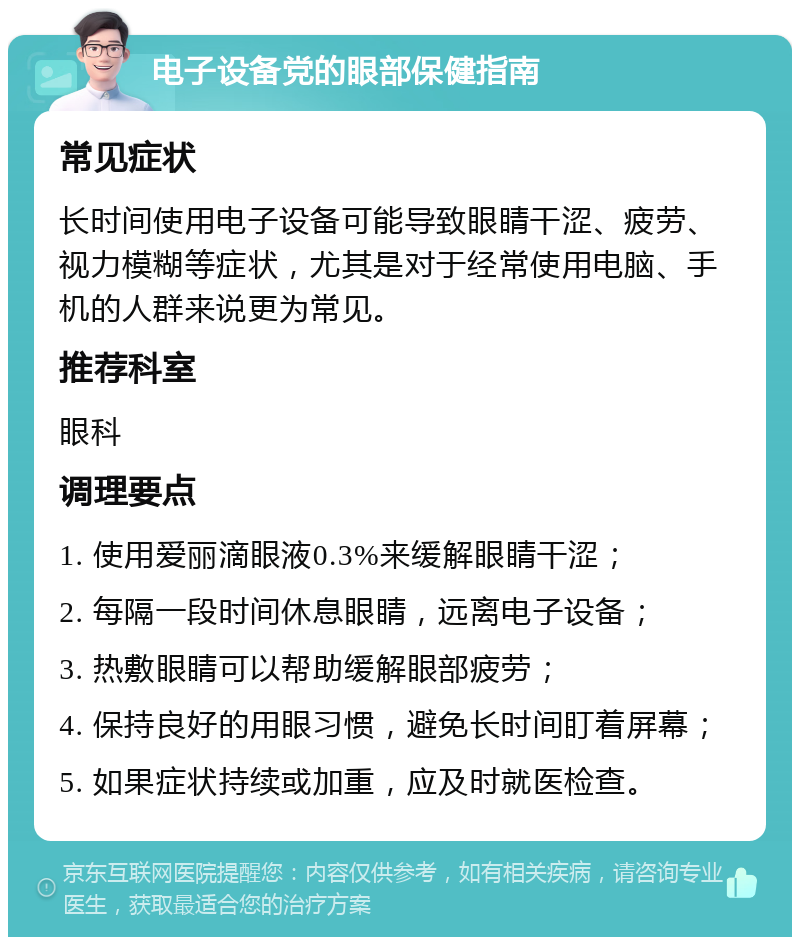 电子设备党的眼部保健指南 常见症状 长时间使用电子设备可能导致眼睛干涩、疲劳、视力模糊等症状，尤其是对于经常使用电脑、手机的人群来说更为常见。 推荐科室 眼科 调理要点 1. 使用爱丽滴眼液0.3%来缓解眼睛干涩； 2. 每隔一段时间休息眼睛，远离电子设备； 3. 热敷眼睛可以帮助缓解眼部疲劳； 4. 保持良好的用眼习惯，避免长时间盯着屏幕； 5. 如果症状持续或加重，应及时就医检查。