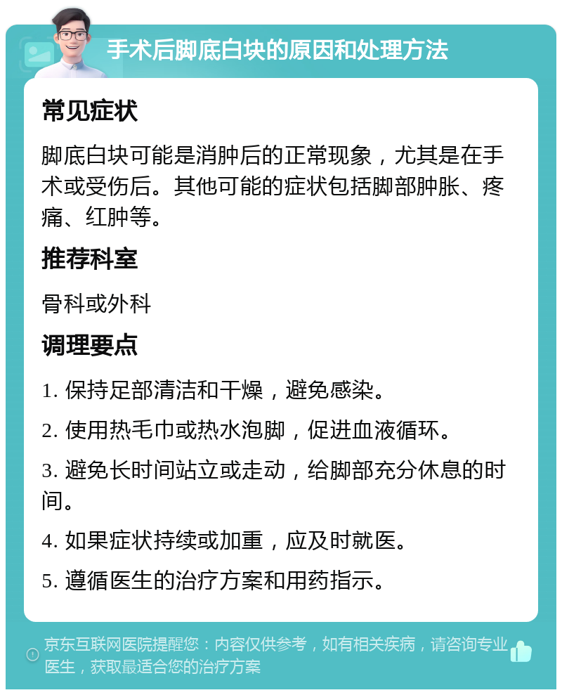 手术后脚底白块的原因和处理方法 常见症状 脚底白块可能是消肿后的正常现象，尤其是在手术或受伤后。其他可能的症状包括脚部肿胀、疼痛、红肿等。 推荐科室 骨科或外科 调理要点 1. 保持足部清洁和干燥，避免感染。 2. 使用热毛巾或热水泡脚，促进血液循环。 3. 避免长时间站立或走动，给脚部充分休息的时间。 4. 如果症状持续或加重，应及时就医。 5. 遵循医生的治疗方案和用药指示。