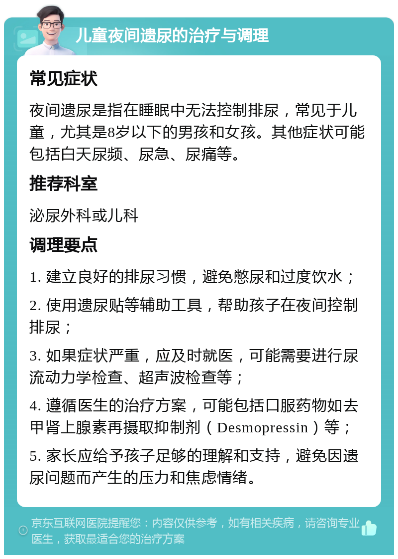 儿童夜间遗尿的治疗与调理 常见症状 夜间遗尿是指在睡眠中无法控制排尿，常见于儿童，尤其是8岁以下的男孩和女孩。其他症状可能包括白天尿频、尿急、尿痛等。 推荐科室 泌尿外科或儿科 调理要点 1. 建立良好的排尿习惯，避免憋尿和过度饮水； 2. 使用遗尿贴等辅助工具，帮助孩子在夜间控制排尿； 3. 如果症状严重，应及时就医，可能需要进行尿流动力学检查、超声波检查等； 4. 遵循医生的治疗方案，可能包括口服药物如去甲肾上腺素再摄取抑制剂（Desmopressin）等； 5. 家长应给予孩子足够的理解和支持，避免因遗尿问题而产生的压力和焦虑情绪。