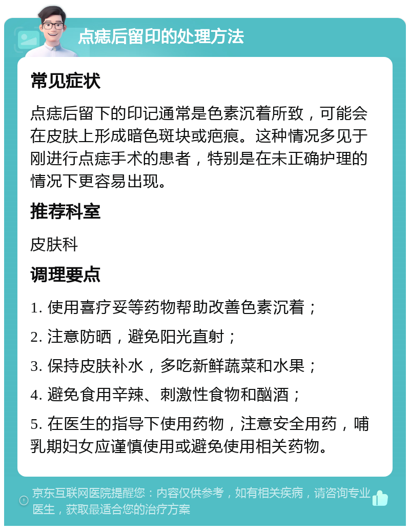 点痣后留印的处理方法 常见症状 点痣后留下的印记通常是色素沉着所致，可能会在皮肤上形成暗色斑块或疤痕。这种情况多见于刚进行点痣手术的患者，特别是在未正确护理的情况下更容易出现。 推荐科室 皮肤科 调理要点 1. 使用喜疗妥等药物帮助改善色素沉着； 2. 注意防晒，避免阳光直射； 3. 保持皮肤补水，多吃新鲜蔬菜和水果； 4. 避免食用辛辣、刺激性食物和酗酒； 5. 在医生的指导下使用药物，注意安全用药，哺乳期妇女应谨慎使用或避免使用相关药物。