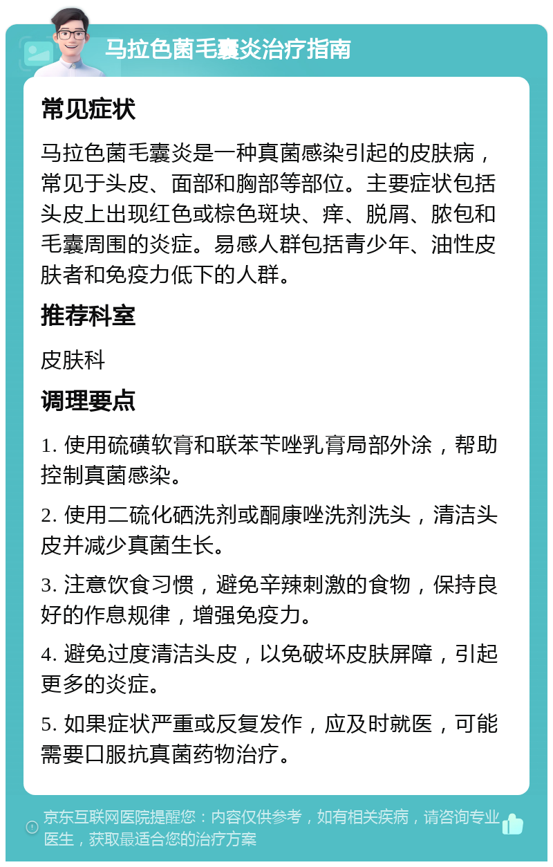 马拉色菌毛囊炎治疗指南 常见症状 马拉色菌毛囊炎是一种真菌感染引起的皮肤病，常见于头皮、面部和胸部等部位。主要症状包括头皮上出现红色或棕色斑块、痒、脱屑、脓包和毛囊周围的炎症。易感人群包括青少年、油性皮肤者和免疫力低下的人群。 推荐科室 皮肤科 调理要点 1. 使用硫磺软膏和联苯苄唑乳膏局部外涂，帮助控制真菌感染。 2. 使用二硫化硒洗剂或酮康唑洗剂洗头，清洁头皮并减少真菌生长。 3. 注意饮食习惯，避免辛辣刺激的食物，保持良好的作息规律，增强免疫力。 4. 避免过度清洁头皮，以免破坏皮肤屏障，引起更多的炎症。 5. 如果症状严重或反复发作，应及时就医，可能需要口服抗真菌药物治疗。