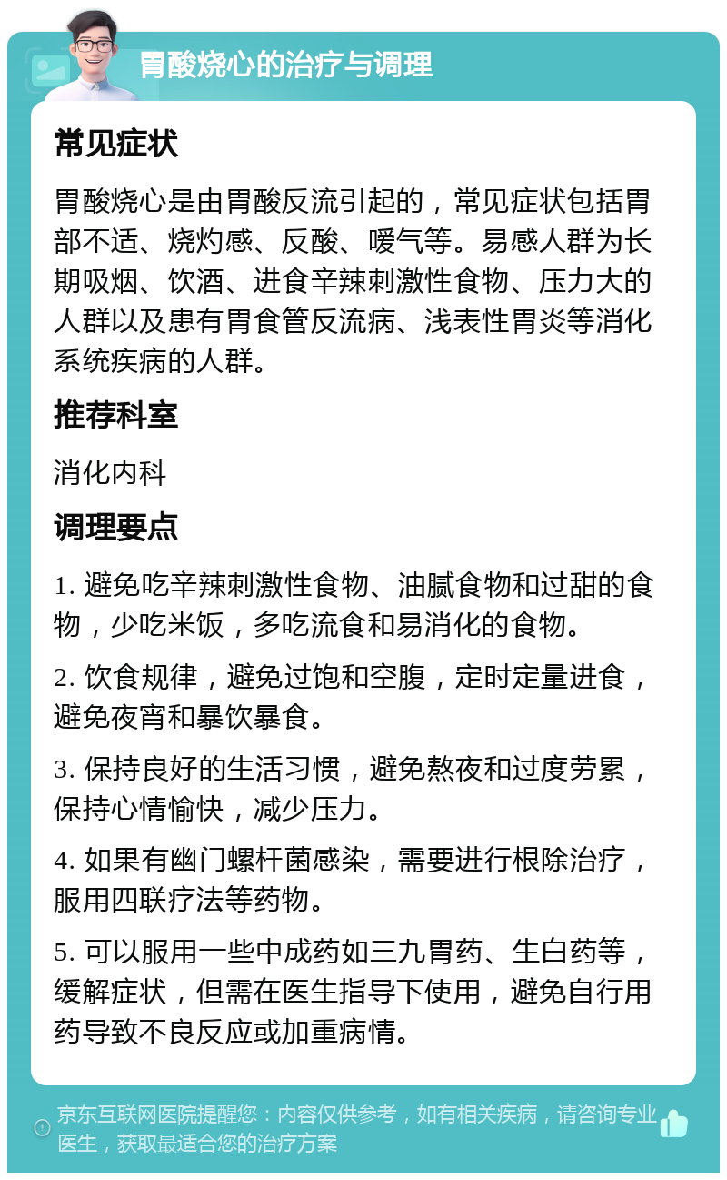 胃酸烧心的治疗与调理 常见症状 胃酸烧心是由胃酸反流引起的，常见症状包括胃部不适、烧灼感、反酸、嗳气等。易感人群为长期吸烟、饮酒、进食辛辣刺激性食物、压力大的人群以及患有胃食管反流病、浅表性胃炎等消化系统疾病的人群。 推荐科室 消化内科 调理要点 1. 避免吃辛辣刺激性食物、油腻食物和过甜的食物，少吃米饭，多吃流食和易消化的食物。 2. 饮食规律，避免过饱和空腹，定时定量进食，避免夜宵和暴饮暴食。 3. 保持良好的生活习惯，避免熬夜和过度劳累，保持心情愉快，减少压力。 4. 如果有幽门螺杆菌感染，需要进行根除治疗，服用四联疗法等药物。 5. 可以服用一些中成药如三九胃药、生白药等，缓解症状，但需在医生指导下使用，避免自行用药导致不良反应或加重病情。