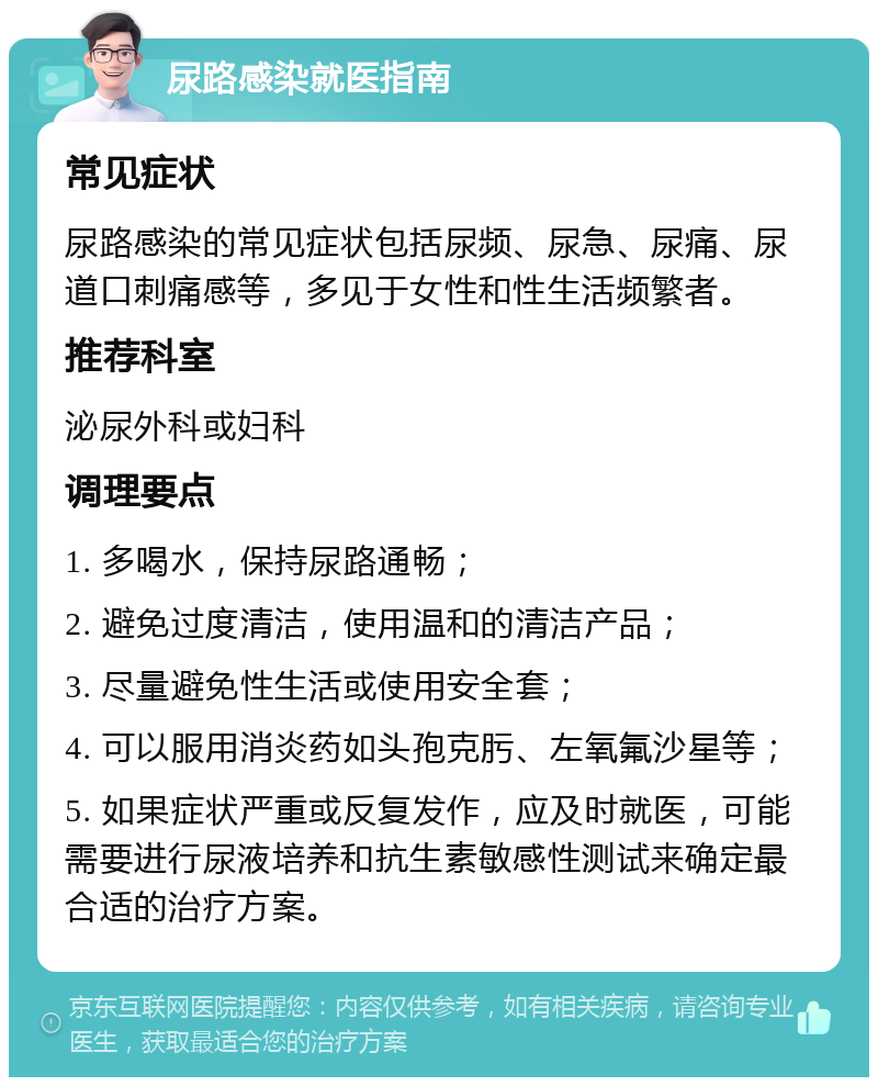 尿路感染就医指南 常见症状 尿路感染的常见症状包括尿频、尿急、尿痛、尿道口刺痛感等，多见于女性和性生活频繁者。 推荐科室 泌尿外科或妇科 调理要点 1. 多喝水，保持尿路通畅； 2. 避免过度清洁，使用温和的清洁产品； 3. 尽量避免性生活或使用安全套； 4. 可以服用消炎药如头孢克肟、左氧氟沙星等； 5. 如果症状严重或反复发作，应及时就医，可能需要进行尿液培养和抗生素敏感性测试来确定最合适的治疗方案。