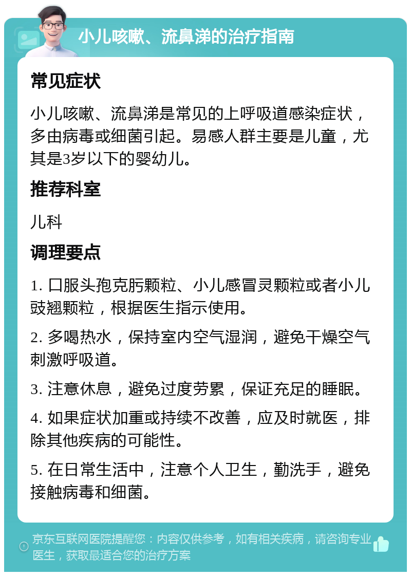 小儿咳嗽、流鼻涕的治疗指南 常见症状 小儿咳嗽、流鼻涕是常见的上呼吸道感染症状，多由病毒或细菌引起。易感人群主要是儿童，尤其是3岁以下的婴幼儿。 推荐科室 儿科 调理要点 1. 口服头孢克肟颗粒、小儿感冒灵颗粒或者小儿豉翘颗粒，根据医生指示使用。 2. 多喝热水，保持室内空气湿润，避免干燥空气刺激呼吸道。 3. 注意休息，避免过度劳累，保证充足的睡眠。 4. 如果症状加重或持续不改善，应及时就医，排除其他疾病的可能性。 5. 在日常生活中，注意个人卫生，勤洗手，避免接触病毒和细菌。