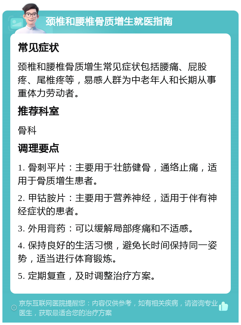 颈椎和腰椎骨质增生就医指南 常见症状 颈椎和腰椎骨质增生常见症状包括腰痛、屁股疼、尾椎疼等，易感人群为中老年人和长期从事重体力劳动者。 推荐科室 骨科 调理要点 1. 骨刺平片：主要用于壮筋健骨，通络止痛，适用于骨质增生患者。 2. 甲钴胺片：主要用于营养神经，适用于伴有神经症状的患者。 3. 外用膏药：可以缓解局部疼痛和不适感。 4. 保持良好的生活习惯，避免长时间保持同一姿势，适当进行体育锻炼。 5. 定期复查，及时调整治疗方案。