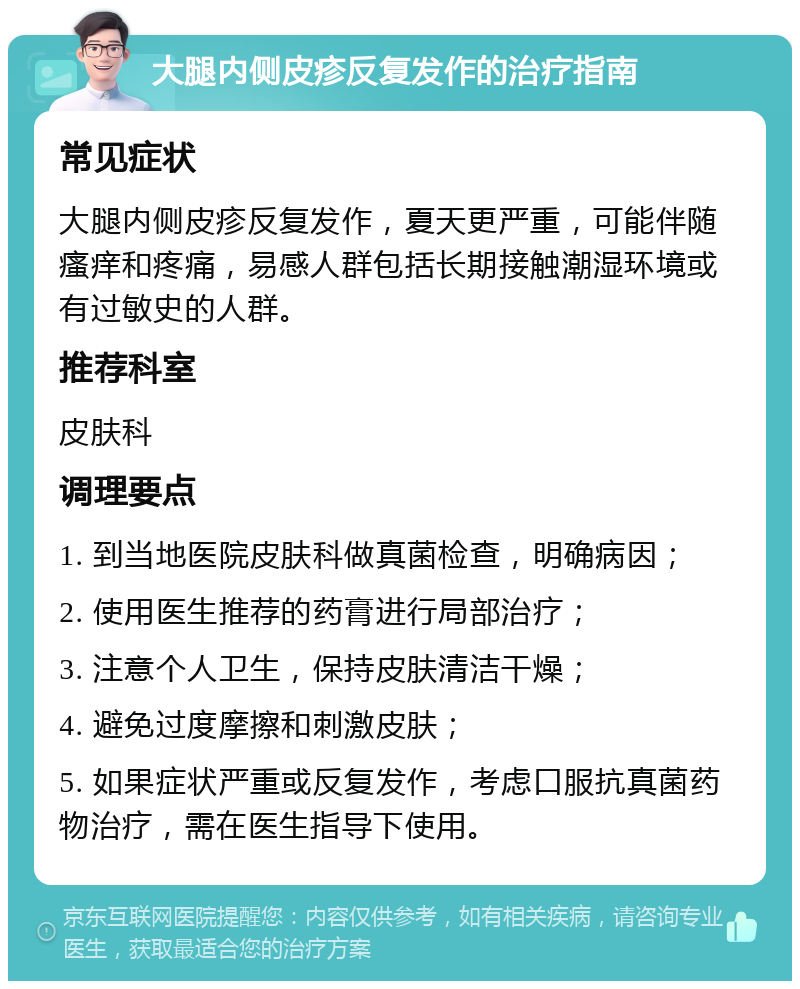 大腿内侧皮疹反复发作的治疗指南 常见症状 大腿内侧皮疹反复发作，夏天更严重，可能伴随瘙痒和疼痛，易感人群包括长期接触潮湿环境或有过敏史的人群。 推荐科室 皮肤科 调理要点 1. 到当地医院皮肤科做真菌检查，明确病因； 2. 使用医生推荐的药膏进行局部治疗； 3. 注意个人卫生，保持皮肤清洁干燥； 4. 避免过度摩擦和刺激皮肤； 5. 如果症状严重或反复发作，考虑口服抗真菌药物治疗，需在医生指导下使用。