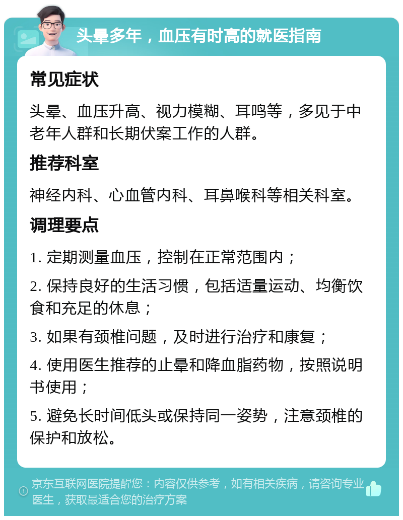 头晕多年，血压有时高的就医指南 常见症状 头晕、血压升高、视力模糊、耳鸣等，多见于中老年人群和长期伏案工作的人群。 推荐科室 神经内科、心血管内科、耳鼻喉科等相关科室。 调理要点 1. 定期测量血压，控制在正常范围内； 2. 保持良好的生活习惯，包括适量运动、均衡饮食和充足的休息； 3. 如果有颈椎问题，及时进行治疗和康复； 4. 使用医生推荐的止晕和降血脂药物，按照说明书使用； 5. 避免长时间低头或保持同一姿势，注意颈椎的保护和放松。