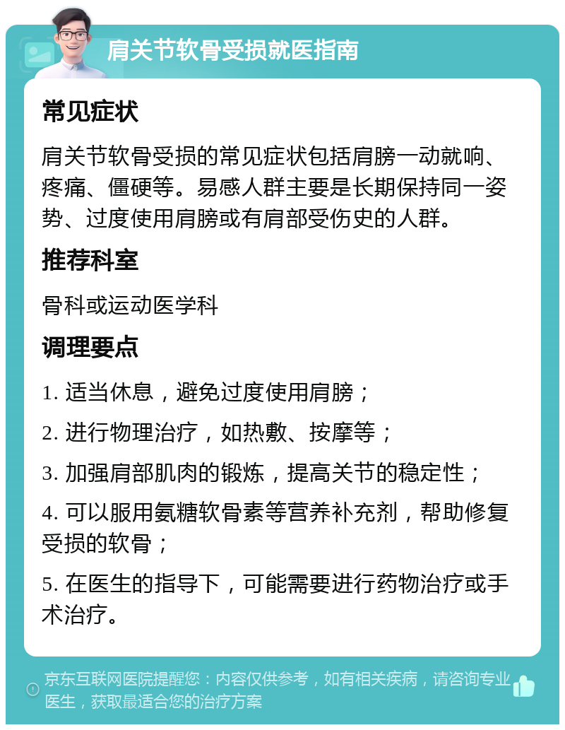 肩关节软骨受损就医指南 常见症状 肩关节软骨受损的常见症状包括肩膀一动就响、疼痛、僵硬等。易感人群主要是长期保持同一姿势、过度使用肩膀或有肩部受伤史的人群。 推荐科室 骨科或运动医学科 调理要点 1. 适当休息，避免过度使用肩膀； 2. 进行物理治疗，如热敷、按摩等； 3. 加强肩部肌肉的锻炼，提高关节的稳定性； 4. 可以服用氨糖软骨素等营养补充剂，帮助修复受损的软骨； 5. 在医生的指导下，可能需要进行药物治疗或手术治疗。