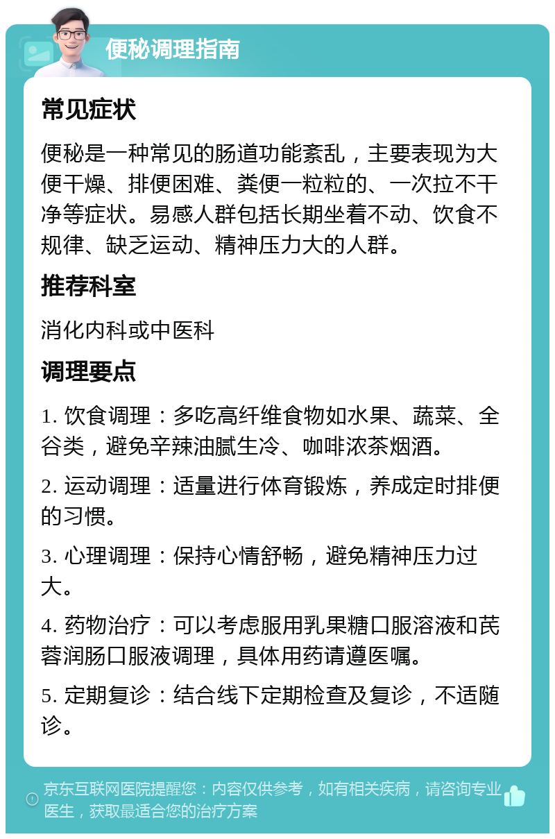 便秘调理指南 常见症状 便秘是一种常见的肠道功能紊乱，主要表现为大便干燥、排便困难、粪便一粒粒的、一次拉不干净等症状。易感人群包括长期坐着不动、饮食不规律、缺乏运动、精神压力大的人群。 推荐科室 消化内科或中医科 调理要点 1. 饮食调理：多吃高纤维食物如水果、蔬菜、全谷类，避免辛辣油腻生冷、咖啡浓茶烟酒。 2. 运动调理：适量进行体育锻炼，养成定时排便的习惯。 3. 心理调理：保持心情舒畅，避免精神压力过大。 4. 药物治疗：可以考虑服用乳果糖口服溶液和芪蓉润肠口服液调理，具体用药请遵医嘱。 5. 定期复诊：结合线下定期检查及复诊，不适随诊。