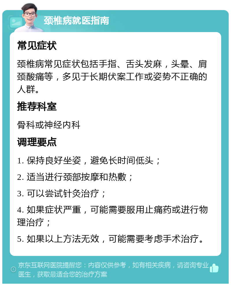 颈椎病就医指南 常见症状 颈椎病常见症状包括手指、舌头发麻，头晕、肩颈酸痛等，多见于长期伏案工作或姿势不正确的人群。 推荐科室 骨科或神经内科 调理要点 1. 保持良好坐姿，避免长时间低头； 2. 适当进行颈部按摩和热敷； 3. 可以尝试针灸治疗； 4. 如果症状严重，可能需要服用止痛药或进行物理治疗； 5. 如果以上方法无效，可能需要考虑手术治疗。