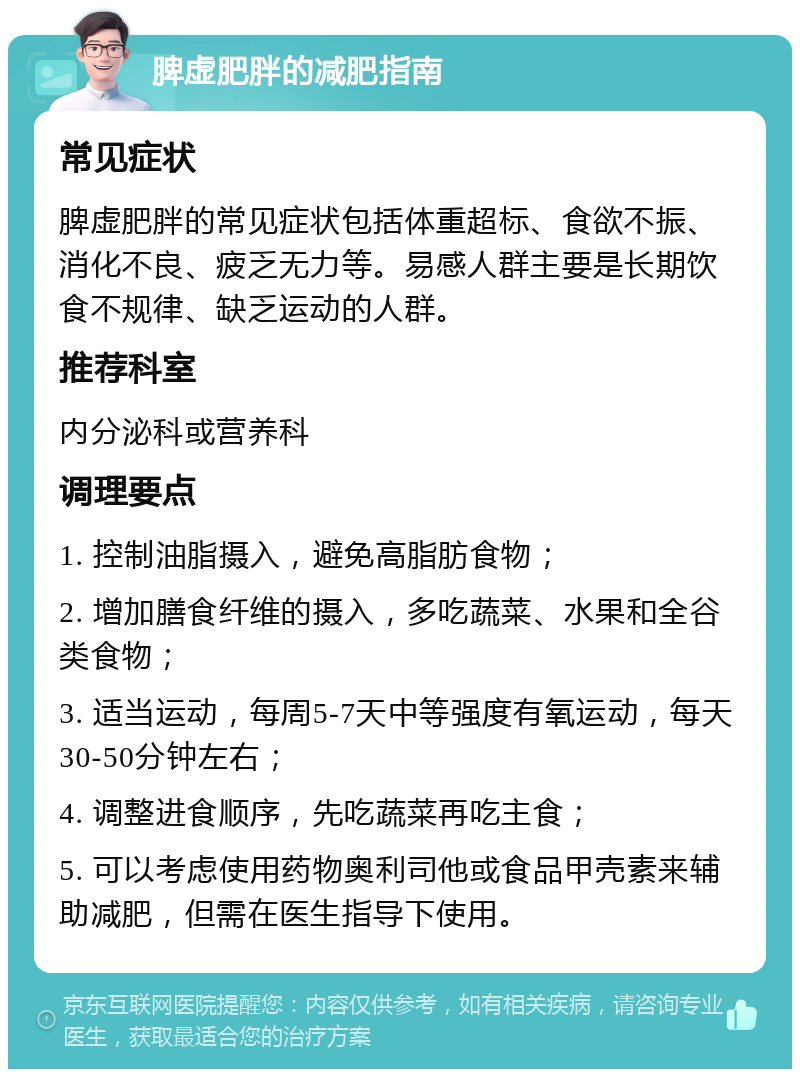 脾虚肥胖的减肥指南 常见症状 脾虚肥胖的常见症状包括体重超标、食欲不振、消化不良、疲乏无力等。易感人群主要是长期饮食不规律、缺乏运动的人群。 推荐科室 内分泌科或营养科 调理要点 1. 控制油脂摄入，避免高脂肪食物； 2. 增加膳食纤维的摄入，多吃蔬菜、水果和全谷类食物； 3. 适当运动，每周5-7天中等强度有氧运动，每天30-50分钟左右； 4. 调整进食顺序，先吃蔬菜再吃主食； 5. 可以考虑使用药物奥利司他或食品甲壳素来辅助减肥，但需在医生指导下使用。