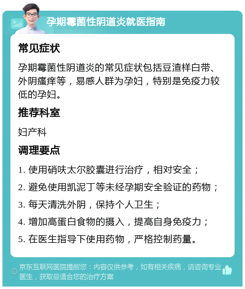 孕期霉菌性阴道炎就医指南 常见症状 孕期霉菌性阴道炎的常见症状包括豆渣样白带、外阴瘙痒等，易感人群为孕妇，特别是免疫力较低的孕妇。 推荐科室 妇产科 调理要点 1. 使用硝呋太尔胶囊进行治疗，相对安全； 2. 避免使用凯泥丁等未经孕期安全验证的药物； 3. 每天清洗外阴，保持个人卫生； 4. 增加高蛋白食物的摄入，提高自身免疫力； 5. 在医生指导下使用药物，严格控制药量。