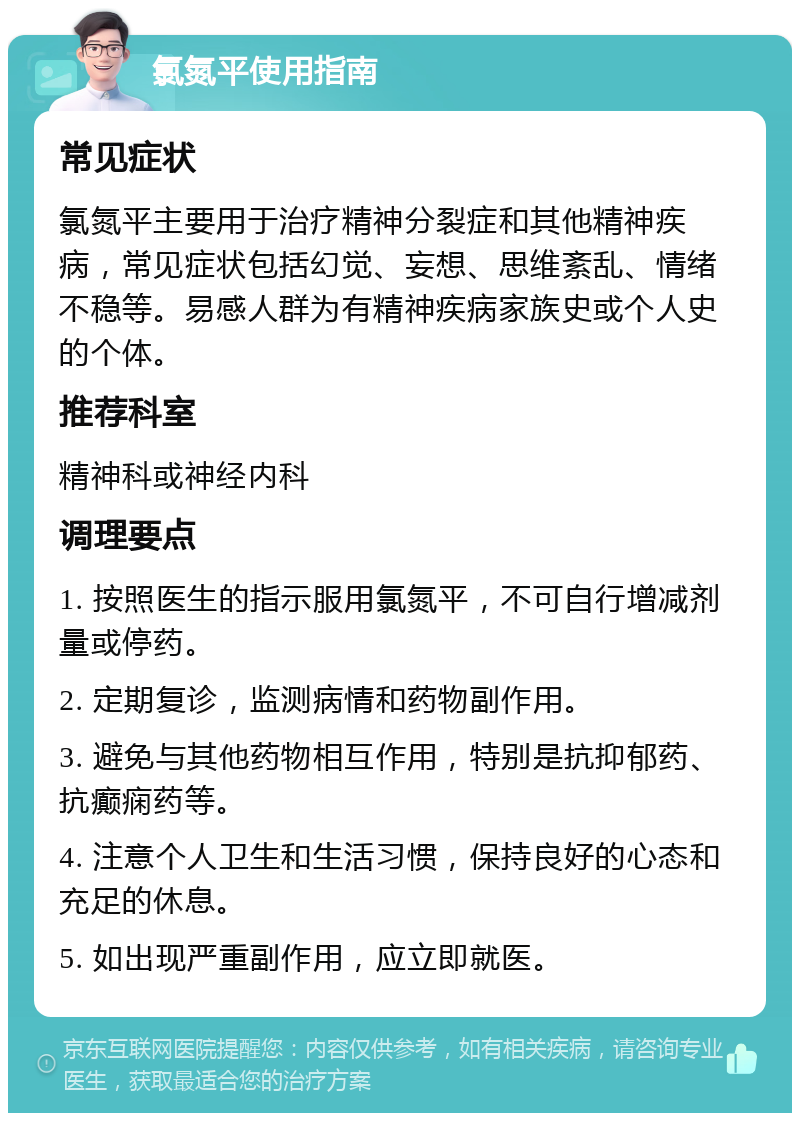 氯氮平使用指南 常见症状 氯氮平主要用于治疗精神分裂症和其他精神疾病，常见症状包括幻觉、妄想、思维紊乱、情绪不稳等。易感人群为有精神疾病家族史或个人史的个体。 推荐科室 精神科或神经内科 调理要点 1. 按照医生的指示服用氯氮平，不可自行增减剂量或停药。 2. 定期复诊，监测病情和药物副作用。 3. 避免与其他药物相互作用，特别是抗抑郁药、抗癫痫药等。 4. 注意个人卫生和生活习惯，保持良好的心态和充足的休息。 5. 如出现严重副作用，应立即就医。