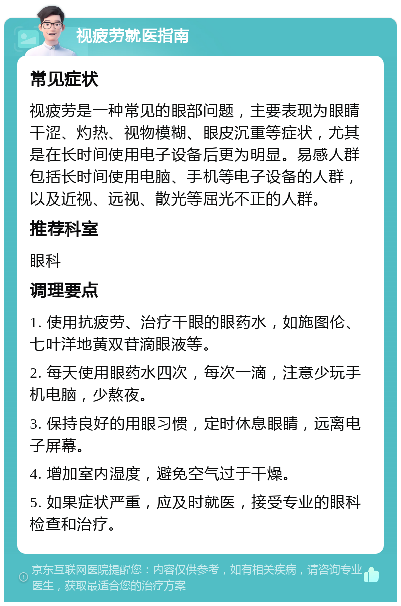 视疲劳就医指南 常见症状 视疲劳是一种常见的眼部问题，主要表现为眼睛干涩、灼热、视物模糊、眼皮沉重等症状，尤其是在长时间使用电子设备后更为明显。易感人群包括长时间使用电脑、手机等电子设备的人群，以及近视、远视、散光等屈光不正的人群。 推荐科室 眼科 调理要点 1. 使用抗疲劳、治疗干眼的眼药水，如施图伦、七叶洋地黄双苷滴眼液等。 2. 每天使用眼药水四次，每次一滴，注意少玩手机电脑，少熬夜。 3. 保持良好的用眼习惯，定时休息眼睛，远离电子屏幕。 4. 增加室内湿度，避免空气过于干燥。 5. 如果症状严重，应及时就医，接受专业的眼科检查和治疗。