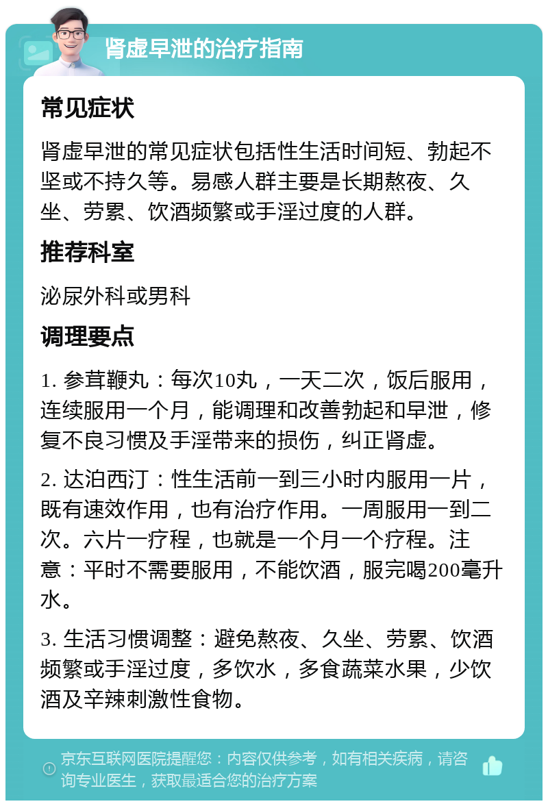 肾虚早泄的治疗指南 常见症状 肾虚早泄的常见症状包括性生活时间短、勃起不坚或不持久等。易感人群主要是长期熬夜、久坐、劳累、饮酒频繁或手淫过度的人群。 推荐科室 泌尿外科或男科 调理要点 1. 参茸鞭丸：每次10丸，一天二次，饭后服用，连续服用一个月，能调理和改善勃起和早泄，修复不良习惯及手淫带来的损伤，纠正肾虚。 2. 达泊西汀：性生活前一到三小时内服用一片，既有速效作用，也有治疗作用。一周服用一到二次。六片一疗程，也就是一个月一个疗程。注意：平时不需要服用，不能饮酒，服完喝200毫升水。 3. 生活习惯调整：避免熬夜、久坐、劳累、饮酒频繁或手淫过度，多饮水，多食蔬菜水果，少饮酒及辛辣刺激性食物。