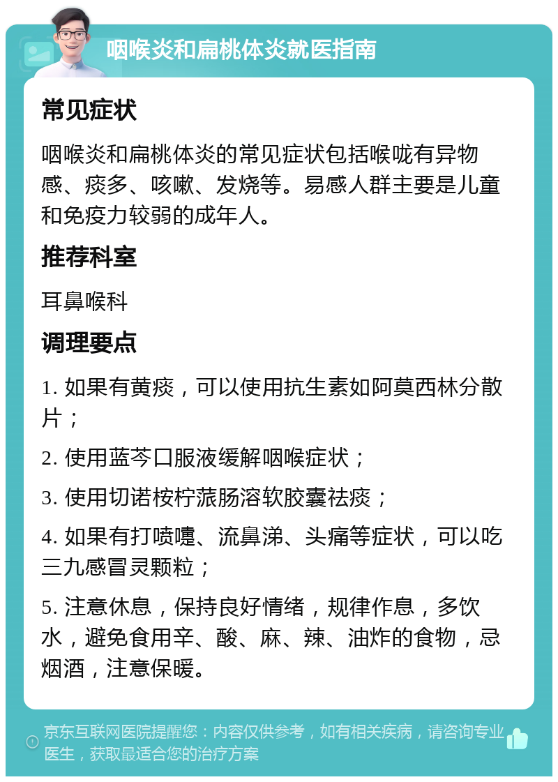 咽喉炎和扁桃体炎就医指南 常见症状 咽喉炎和扁桃体炎的常见症状包括喉咙有异物感、痰多、咳嗽、发烧等。易感人群主要是儿童和免疫力较弱的成年人。 推荐科室 耳鼻喉科 调理要点 1. 如果有黄痰，可以使用抗生素如阿莫西林分散片； 2. 使用蓝芩口服液缓解咽喉症状； 3. 使用切诺桉柠蒎肠溶软胶囊祛痰； 4. 如果有打喷嚏、流鼻涕、头痛等症状，可以吃三九感冒灵颗粒； 5. 注意休息，保持良好情绪，规律作息，多饮水，避免食用辛、酸、麻、辣、油炸的食物，忌烟酒，注意保暖。