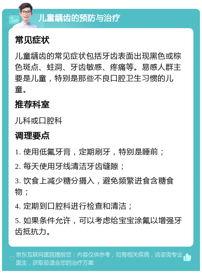 儿童龋齿的预防与治疗 常见症状 儿童龋齿的常见症状包括牙齿表面出现黑色或棕色斑点、蛀洞、牙齿敏感、疼痛等。易感人群主要是儿童，特别是那些不良口腔卫生习惯的儿童。 推荐科室 儿科或口腔科 调理要点 1. 使用低氟牙膏，定期刷牙，特别是睡前； 2. 每天使用牙线清洁牙齿缝隙； 3. 饮食上减少糖分摄入，避免频繁进食含糖食物； 4. 定期到口腔科进行检查和清洁； 5. 如果条件允许，可以考虑给宝宝涂氟以增强牙齿抵抗力。