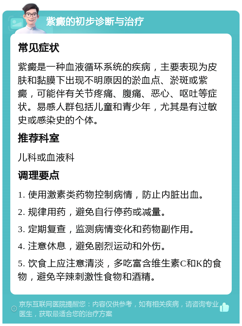 紫癜的初步诊断与治疗 常见症状 紫癜是一种血液循环系统的疾病，主要表现为皮肤和黏膜下出现不明原因的淤血点、淤斑或紫癜，可能伴有关节疼痛、腹痛、恶心、呕吐等症状。易感人群包括儿童和青少年，尤其是有过敏史或感染史的个体。 推荐科室 儿科或血液科 调理要点 1. 使用激素类药物控制病情，防止内脏出血。 2. 规律用药，避免自行停药或减量。 3. 定期复查，监测病情变化和药物副作用。 4. 注意休息，避免剧烈运动和外伤。 5. 饮食上应注意清淡，多吃富含维生素C和K的食物，避免辛辣刺激性食物和酒精。