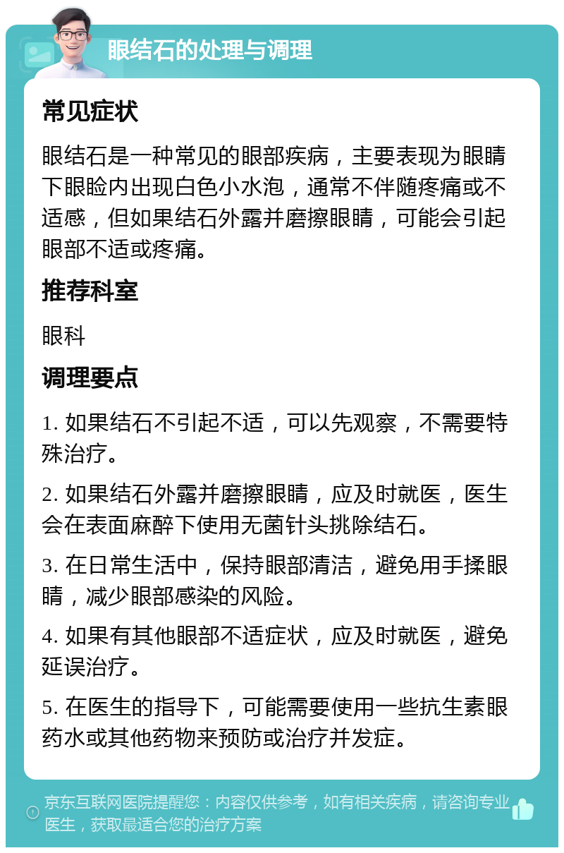 眼结石的处理与调理 常见症状 眼结石是一种常见的眼部疾病，主要表现为眼睛下眼睑内出现白色小水泡，通常不伴随疼痛或不适感，但如果结石外露并磨擦眼睛，可能会引起眼部不适或疼痛。 推荐科室 眼科 调理要点 1. 如果结石不引起不适，可以先观察，不需要特殊治疗。 2. 如果结石外露并磨擦眼睛，应及时就医，医生会在表面麻醉下使用无菌针头挑除结石。 3. 在日常生活中，保持眼部清洁，避免用手揉眼睛，减少眼部感染的风险。 4. 如果有其他眼部不适症状，应及时就医，避免延误治疗。 5. 在医生的指导下，可能需要使用一些抗生素眼药水或其他药物来预防或治疗并发症。