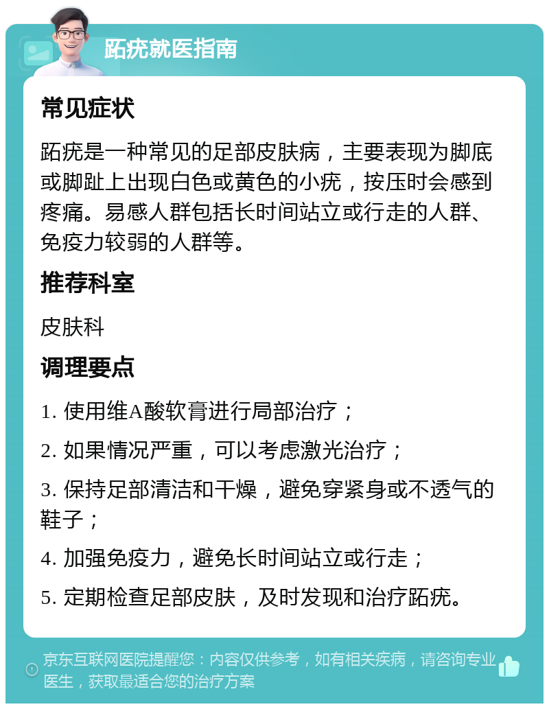 跖疣就医指南 常见症状 跖疣是一种常见的足部皮肤病，主要表现为脚底或脚趾上出现白色或黄色的小疣，按压时会感到疼痛。易感人群包括长时间站立或行走的人群、免疫力较弱的人群等。 推荐科室 皮肤科 调理要点 1. 使用维A酸软膏进行局部治疗； 2. 如果情况严重，可以考虑激光治疗； 3. 保持足部清洁和干燥，避免穿紧身或不透气的鞋子； 4. 加强免疫力，避免长时间站立或行走； 5. 定期检查足部皮肤，及时发现和治疗跖疣。