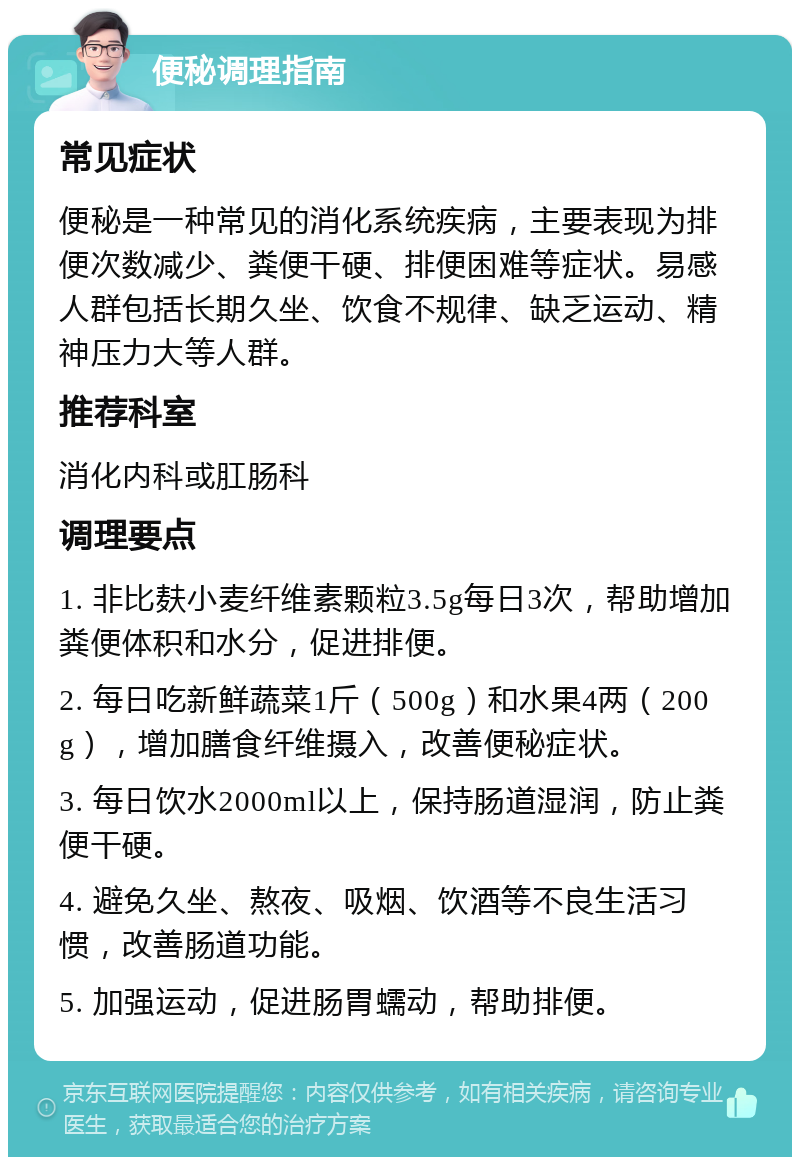 便秘调理指南 常见症状 便秘是一种常见的消化系统疾病，主要表现为排便次数减少、粪便干硬、排便困难等症状。易感人群包括长期久坐、饮食不规律、缺乏运动、精神压力大等人群。 推荐科室 消化内科或肛肠科 调理要点 1. 非比麸小麦纤维素颗粒3.5g每日3次，帮助增加粪便体积和水分，促进排便。 2. 每日吃新鲜蔬菜1斤（500g）和水果4两（200g），增加膳食纤维摄入，改善便秘症状。 3. 每日饮水2000ml以上，保持肠道湿润，防止粪便干硬。 4. 避免久坐、熬夜、吸烟、饮酒等不良生活习惯，改善肠道功能。 5. 加强运动，促进肠胃蠕动，帮助排便。