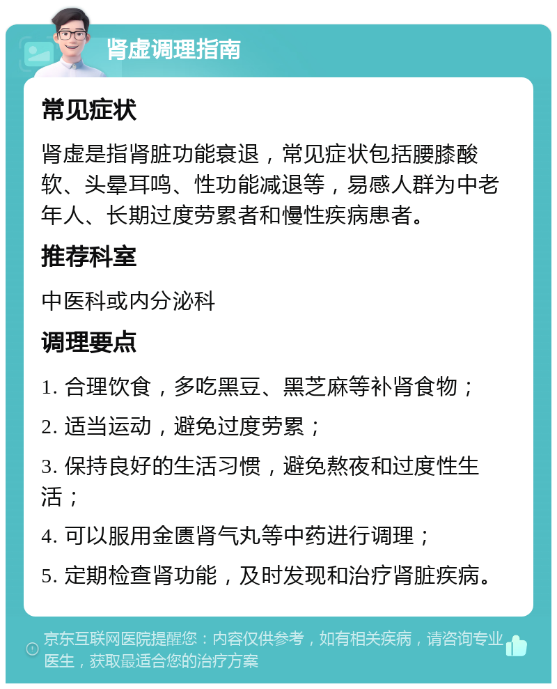 肾虚调理指南 常见症状 肾虚是指肾脏功能衰退，常见症状包括腰膝酸软、头晕耳鸣、性功能减退等，易感人群为中老年人、长期过度劳累者和慢性疾病患者。 推荐科室 中医科或内分泌科 调理要点 1. 合理饮食，多吃黑豆、黑芝麻等补肾食物； 2. 适当运动，避免过度劳累； 3. 保持良好的生活习惯，避免熬夜和过度性生活； 4. 可以服用金匮肾气丸等中药进行调理； 5. 定期检查肾功能，及时发现和治疗肾脏疾病。