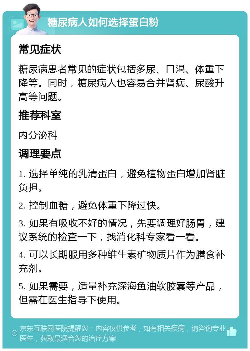 糖尿病人如何选择蛋白粉 常见症状 糖尿病患者常见的症状包括多尿、口渴、体重下降等。同时，糖尿病人也容易合并肾病、尿酸升高等问题。 推荐科室 内分泌科 调理要点 1. 选择单纯的乳清蛋白，避免植物蛋白增加肾脏负担。 2. 控制血糖，避免体重下降过快。 3. 如果有吸收不好的情况，先要调理好肠胃，建议系统的检查一下，找消化科专家看一看。 4. 可以长期服用多种维生素矿物质片作为膳食补充剂。 5. 如果需要，适量补充深海鱼油软胶囊等产品，但需在医生指导下使用。