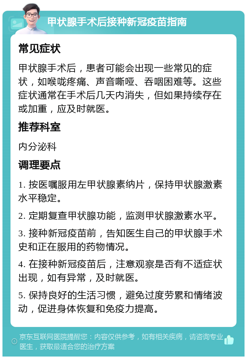 甲状腺手术后接种新冠疫苗指南 常见症状 甲状腺手术后，患者可能会出现一些常见的症状，如喉咙疼痛、声音嘶哑、吞咽困难等。这些症状通常在手术后几天内消失，但如果持续存在或加重，应及时就医。 推荐科室 内分泌科 调理要点 1. 按医嘱服用左甲状腺素纳片，保持甲状腺激素水平稳定。 2. 定期复查甲状腺功能，监测甲状腺激素水平。 3. 接种新冠疫苗前，告知医生自己的甲状腺手术史和正在服用的药物情况。 4. 在接种新冠疫苗后，注意观察是否有不适症状出现，如有异常，及时就医。 5. 保持良好的生活习惯，避免过度劳累和情绪波动，促进身体恢复和免疫力提高。