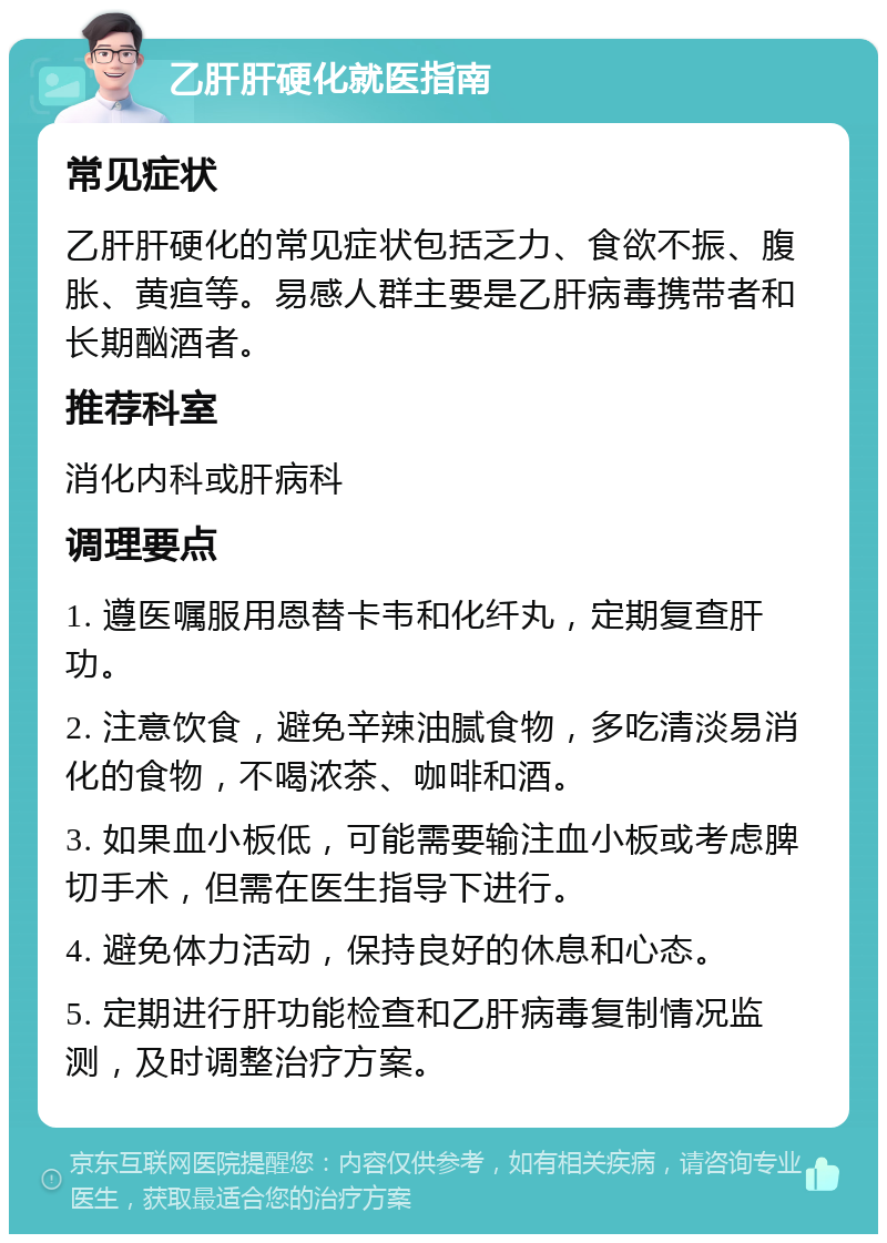 乙肝肝硬化就医指南 常见症状 乙肝肝硬化的常见症状包括乏力、食欲不振、腹胀、黄疸等。易感人群主要是乙肝病毒携带者和长期酗酒者。 推荐科室 消化内科或肝病科 调理要点 1. 遵医嘱服用恩替卡韦和化纤丸，定期复查肝功。 2. 注意饮食，避免辛辣油腻食物，多吃清淡易消化的食物，不喝浓茶、咖啡和酒。 3. 如果血小板低，可能需要输注血小板或考虑脾切手术，但需在医生指导下进行。 4. 避免体力活动，保持良好的休息和心态。 5. 定期进行肝功能检查和乙肝病毒复制情况监测，及时调整治疗方案。