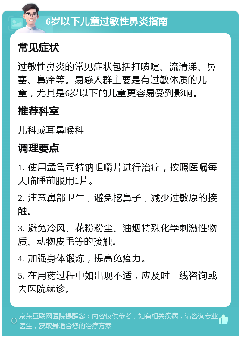 6岁以下儿童过敏性鼻炎指南 常见症状 过敏性鼻炎的常见症状包括打喷嚏、流清涕、鼻塞、鼻痒等。易感人群主要是有过敏体质的儿童，尤其是6岁以下的儿童更容易受到影响。 推荐科室 儿科或耳鼻喉科 调理要点 1. 使用孟鲁司特钠咀嚼片进行治疗，按照医嘱每天临睡前服用1片。 2. 注意鼻部卫生，避免挖鼻子，减少过敏原的接触。 3. 避免冷风、花粉粉尘、油烟特殊化学刺激性物质、动物皮毛等的接触。 4. 加强身体锻炼，提高免疫力。 5. 在用药过程中如出现不适，应及时上线咨询或去医院就诊。