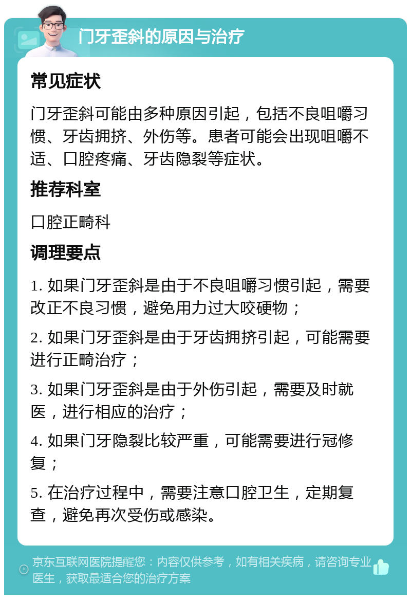 门牙歪斜的原因与治疗 常见症状 门牙歪斜可能由多种原因引起，包括不良咀嚼习惯、牙齿拥挤、外伤等。患者可能会出现咀嚼不适、口腔疼痛、牙齿隐裂等症状。 推荐科室 口腔正畸科 调理要点 1. 如果门牙歪斜是由于不良咀嚼习惯引起，需要改正不良习惯，避免用力过大咬硬物； 2. 如果门牙歪斜是由于牙齿拥挤引起，可能需要进行正畸治疗； 3. 如果门牙歪斜是由于外伤引起，需要及时就医，进行相应的治疗； 4. 如果门牙隐裂比较严重，可能需要进行冠修复； 5. 在治疗过程中，需要注意口腔卫生，定期复查，避免再次受伤或感染。